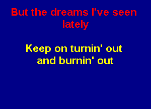 Keep on turnin' out

and burnin' out