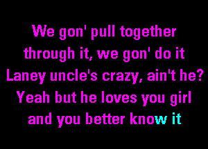 We gon' pull together
through it, we gon' do it
Laney uncle's crazy, ain't he?

Yeah but he loves you girl
and you better know it