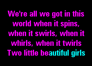 We're all we got in this
world when it spins,
when it swirls, when it
whirls, when it twirls
Two little beautiful girls