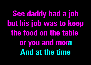 See daddy had a ioh
but his ioh was to keep
the food on the table
or you and mom
And at the time