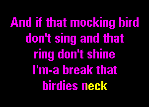 And if that mocking bird
don't sing and that
ring don't shine
l'm-a break that
birdies neck