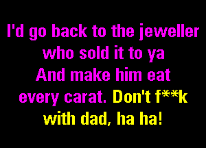 I'd go back to the ieweller
who sold it to ya

And make him eat
every carat. Don't ka
with dad, ha ha!