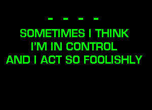 SOMETIMES I THINK
I'M IN CONTROL
AND I ACT 80 FOOLISHLY