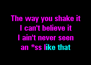 The way you shake it
I can't believe it

I ain't never seen
an 9935 like that
