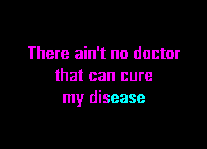 There ain't no doctor

that can cure
my disease