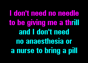 I don't need no needle
to be giving me a thrill
and I don't need
no anaesthesia or
a nurse to bring a pill