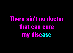 There ain't no doctor

that can cure
my disease