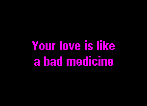 Your love is like

a bad medicine