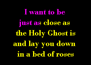 I want to be
just as close as
the Holy Ghost is
and lay you down

in a bed of roses