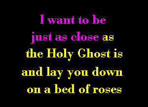 I want to be

just as close as

the Holy Ghost is

and lay you down

on a bed of roses