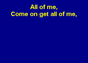 All of me,
Come on get all of me,