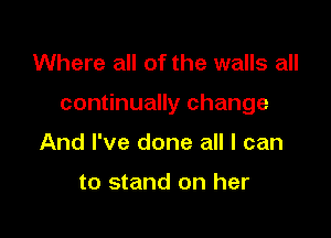 Where all of the walls all

continually change

And I've done all I can

to stand on her