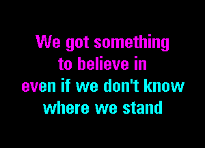 We got something
to believe in

even if we don't know
where we stand