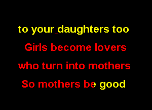 to youndaughters too
Girls become lovers
who turn into mothers

So mothers be good