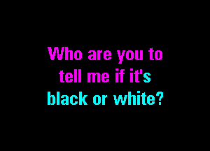 Who are you to

tell me if it's
black or white?