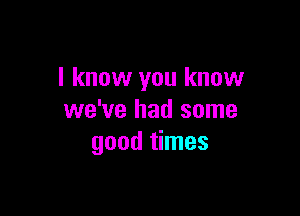 I know you know

we've had some
good times