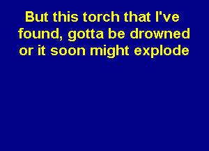 But this torch that I've
found, gotta be drowned
or it soon might explode