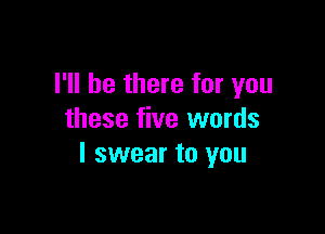 I'll be there for you

these five words
I swear to you