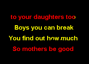 to your daughters too
Boys you can break

You find out how much

80 mothers be good