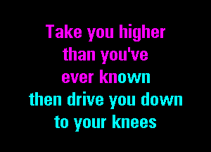 Take you higher
than you've

ever known
then drive you down
to your knees