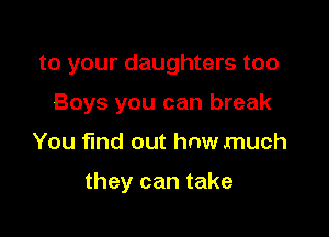 to your daughters too
Boys you can break

You find out how much

they can take