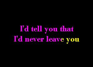 I'd tell you that

I'd never leave you