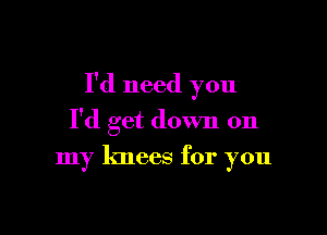 I'd need you

I'd get down on
my knees for you