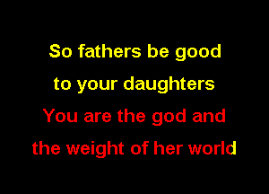 So fathers be good

to your daughters

You are the god and

the weight of her world