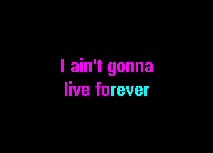 I ain't gonna

live forever
