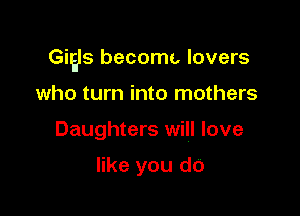 Gigs become. lovers

who turn into mothers
Daughters will love

like you do