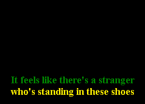 It feels like there's a stranger
Who's standing in these shoes