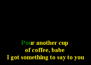 Pow' another cup
of coffee, babe
I got something to say to you