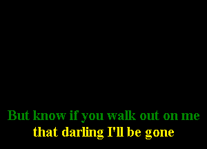 But knowr if you walk out on me
that darling I'll be gone