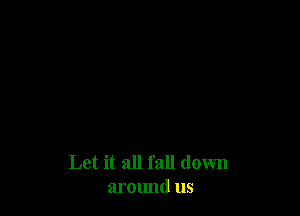 Let it all fall down
around us