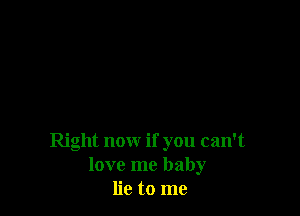 Right now if you can't
love me baby
lie to me