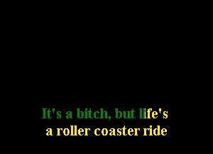 It's a bitch, but life's
a roller coaster ride