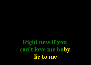 Right now if you
can't love me baby
lie to me