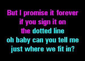 But I promise it forever
if you sign it on
the dotted line
oh baby can you tell me
iust where we fit in?