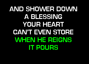 AND SHOWER DOWN
A BLESSING
YOUR HEART

CAN'T EVEN STORE
WHEN HE REIGNS
IT POURS

g
