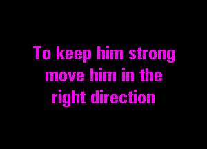 To keep him strong

move him in the
right direction