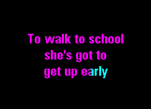 To walk to school

she's got to
get up early