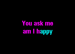 You ask me

am I happy