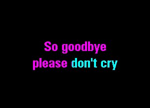 So goodbye

please don't cry