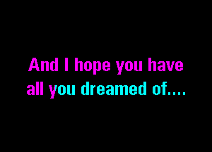 And I hope you have

all you dreamed of....