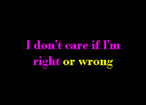 I don't care if I'm

right or wrong