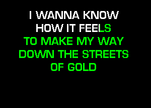 I WANNA KNOW
HOW IT FEELS
TO MAKE MY WAY
DOWN THE STREETS
OF GOLD