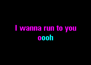 I wanna run to you

oooh