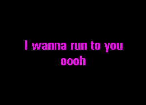 I wanna run to you

oooh