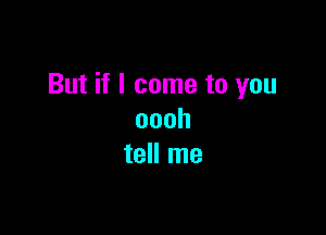 But if I come to you

oooh
tell me