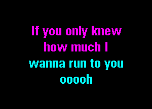 If you only knew
how much I

wanna run to you
ooooh